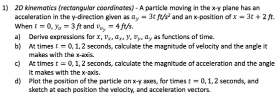 1) 2D kinematics (rectangular coordinates) - A particle moving in the x-y plane has an acceleration in the y-direction given as ay -3t ft/s2 and an x-position ofx 3t + 2 ft. When t0, yo3ft and Vo, -4ft/s. a) Derive expressions for x, vx, ax, V, Vy, ay as functions of time. b) At times t 0,1,2 seconds, calculate the magnitude of velocity and the angle it makes with the x-axis. c) At times t 0,1,2 seconds, calculate the magnitude of acceleration and the angle it makes with the x-axis. Plot the position of the particle on x-y axes, for times t = 0, 1,2 seconds, and sketch at each position the velocity, and acceleration vectors. d)
