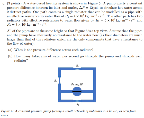 6. (3 points) A water-based heating system is shown in Figure 5. A pump exerts a constant pressure difference between its inlet and outlet, ΔΡ-12 psi, to circulate hot water across 2 distinct paths. One path contains a single radiator that can be modelled as a pipe with an effective resistance to water flow of Ri-4x 107 kg-m-4 . s-1. The other path has two radiators with effective resistances to water flow given by R2-5x 107kg. m-4-S-1 and R3 3 x 107 kg m4.s-1. All of the pipes are at the same height so that Figure 5 is a top view. Assume that the pipes and the pump have effectively no resistance to the water flow (as their diameters are much larger than that of the radiators which are the only components that have a resistance to the flow of water) (a) What is the pressure difference across each radiator? (b) How many kilograms of water per second go through the pump and through each radiator? R3 R2 Pump, ΔΡ R1 Figure 5: A constant pressure pump feeding a small network of radiators in a house, as seen from above.