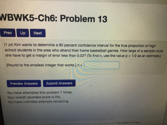WBWK5-Ch6: Problem 13 PrevUp Next (1 pt) Kim wants to determine a 90 percent confidence interval for the true proportion of high school students in the area who attend their home basketball games. How large of a sample must she have to get a margin of error less than 0.02? (To find n, use the value p = 12 as an estimate.) Round to the smallest integer that works.] n = Preview Answers Submit Answers You have attempted this problem 7 times. Your overall recorded score is 0%. You have unlimited attempts remaining The WeßWorK Projoct