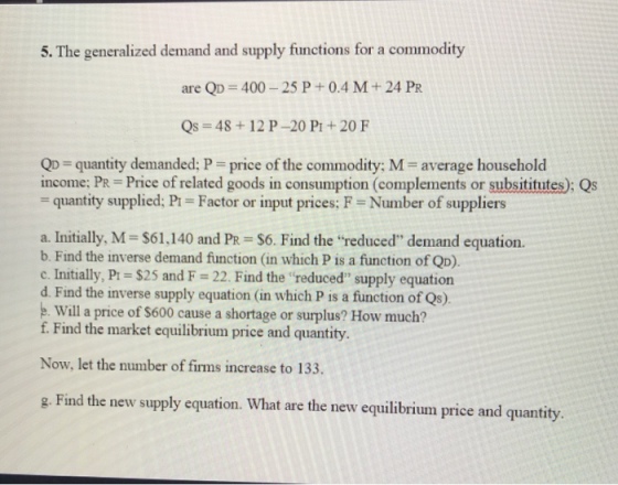 5. The generalized demand and supply functions for a commodity are QD-400-25 P + 0.4 M + 24 PR Qs 48 +12 P-20 P+20 F Qp quantity demanded: P price of the commodity: M- average household income: PR = Price of related goods in consumption (complements or substitutes); Qs quantity supplied; Pi Factor or input prices: F Number of suppliers a. Initially, M-S61,140 and PR- S6. Find the reduced demand equation. b. Find the inverse demand function (in which P is a function of QD). c. Initially, Pt $25 and F 22. Find the reduced supply equation d. Find the inverse supply equation (in which P is a function of Qs). .Will a price of $600 cause a shortage or surplus? How much? f. Find the market equilibrium price and quantity. Now, let the number of firms increase to 133. ge Find the new supply equation. What are the new equilibrium price and quantity.