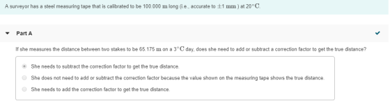 A surveyor has a steel measuring tape that is calibrated to be 100.000 m long (i.e., accurate to 1 mm) at 20 C to 1m) at 20 Part A If she measures the distance between two stakes to be 65.175 mon a 3 ° C day, does she need to add or subtract a correction factor to get the true distance? She needs to subtract the correction factor to get the true distance. She does not need to add or subtract the correction factor because the value shown on the measuring tape shows the true distance She needs to add the correction factor to get the true distance