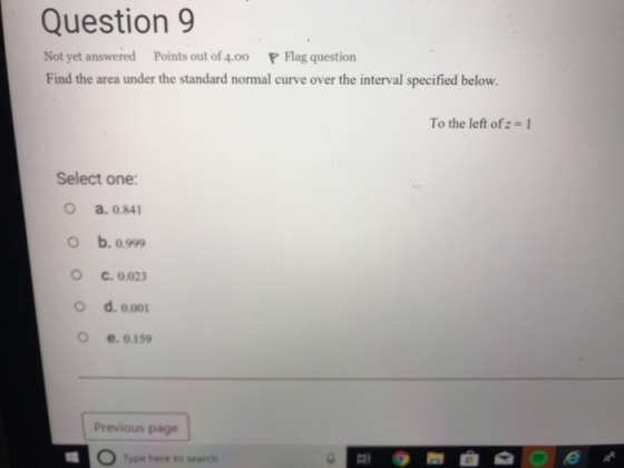 Question 9 Not yet answered Points out of 4.00 P Flag question Find the area under the standard normal curve over the interval specified below. Tothe left of: = 1 Select one: o a.0.841 O b. 0999 O c.0023 O d. 00 o e, 0.159 Previous page Type here to search