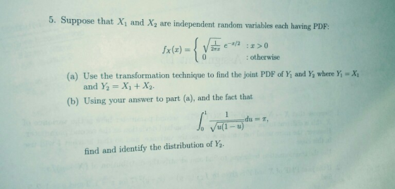Suppose that Xi and X2 are independent random variables each having PDF: : otherwise (a) Use the transformation technique to find the joint PDF of Yi and Ya where Y-X1 and ½ = Xi +X2. (b) Using your answer to part (a), and the fact that o Vu(1-u) find and identify the distribution of Y2.