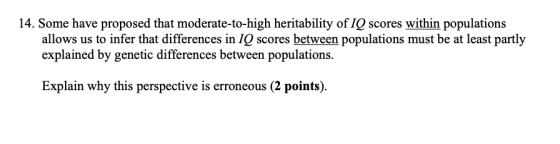 14. Some have proposed that moderate-to-high heritability of IQ scores within populations allows us to infer that differences