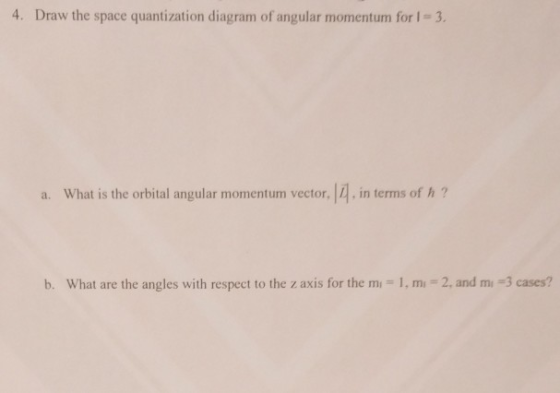 4. Draw the space quantization diagram of angular momentum for I 3. a. What is the orbital angular momentum vector, |4, in terms of h b. what are the angles with respect to the z axis for the m,-1, m.-2, and mi-3 cases?