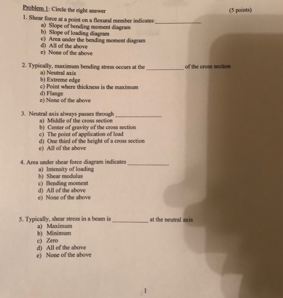 Problem 1: Circle the right answer 1. Shear force at a point on a flexural member indicates (5 points) a) Slope of bending moment diagram b) Slope of loading diagram c) Area under the bending moment diagram d) All of the above e) None of the above 2. Typically, maximum bending stress occurs at the of the cross section a) Neutral axis b) Extreme edge c) Point where thickness is the maximum d) Flange e) None of the above 3. Neutral axis always passes through a) Middle of the cross sectio b) Center of gravity of the cross section c) The point of application of load d) One third of the height of a cross section e) All of the above 4. Area under shear force diagram indicates a) Intensity of loading b) Shear modulus c) Bending moment d) All of the above e) None of the above 5. Typically, shear stress in a beamn is at the neutral axis a) Maximum b) Minimum c) Zero d) All of the above e) None of the above