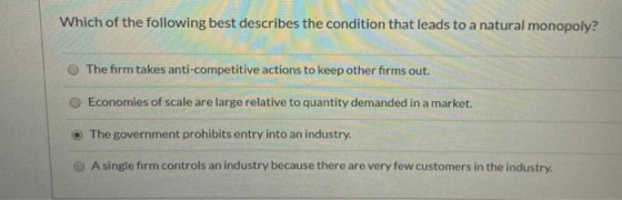 Which of the following best describes the condition that leads to a natural monopoly? The firm takes anti-competitive actions