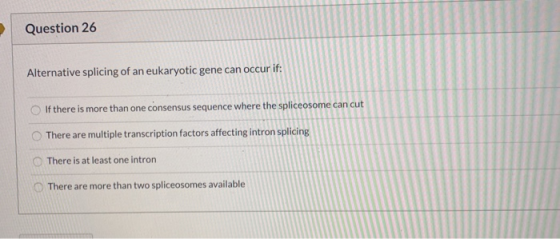 Question 26 Alternative splicing of an eukaryotic gene can occur if: If there is more than one consensus sequence where the s