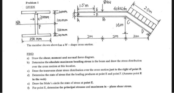 Problem 1 GIVEN 4okum loomm comm 2.m The member shown above has a W-shape cross section. FIND a) Draw the shear, moment and normal force diagram. b) Determine the absolute maximum bending stress in the beam and draw the stress distribution over the cross section at this location. o) Draw the transverse shear stress distribution over the cross section just to the right of point B. d) Determine the state of stress that the loading produces at point E and point F. (Assume point E in the web) Draw the Mohrs circle for state of stress at point E For point E, determine the prineipal stresses and maximum in - plane shear stress. O