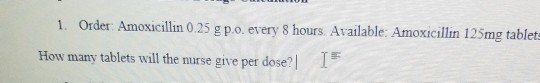 1. Order Amoxicillin 0.25 g p.o. every 8 hours. Available: Amoxicillin 125mg tablet How many tablets will the nurse give per