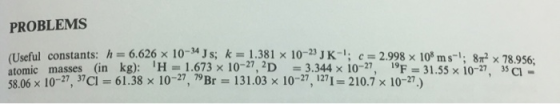 PROBLEMS (Useful constants: h=6626 x 10-34Js; k=1.381 × 10-23 JK-I, c= 2.998x10sms-1; 8㎡ × 78956: atomic masses (in kg): ¡H =1.673 × 10-27, 2D =3344 × 10-27, F = 31.55× 10-27^ 35g- 58.06 x 10-27, 37Ci 61.38 x 10-27, 79 Br 131.03 x 10-27, 1271 210.7x 10-27)