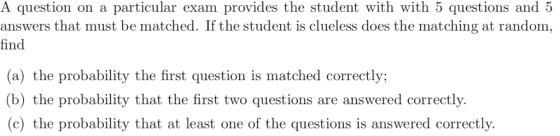 A question on a particular exam provides the student with with 5 questions and 5 answers that must be matched. If the student is clueless does the matching at random, find (a) the probability the first question is matched correctly (b) the probability that the first two questions are answered correctly. (c) the probability that at least one of the questions is answered correctly.
