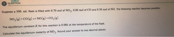 QUESTION Suppose a 500 ml flask is filled with 0.70 mol of NO,, 0.80 mol of CO and 0.30 mol of NO. The following reaction bec