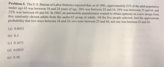 Problem 5. The US Bureau of Labor Statist under age 65 was between 18 and 24 years of age, 28% was between 25 and 34, 19% was betweenn 35 and 44, and 32% was between 45 and 64 n 1982, an automobile manufacturer wanted to obtain opinions on a new de five randomly chosen adults from the under-65 group of adults. Of the five people selected, find the approximate ics reported that, as of 1981 , approximately 21% of the adult population sign from p 64 (a) 0.0031 (b) 0.3 (c) 0.1671 (d) 0.0935 (e) 0.56