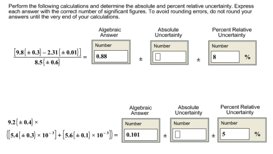 Perform the following calculations and determine the absolute and percent relative uncertainty. Express each answer with the correct number of significant figures. To avoid rounding errors, do not round your answers until the very end of your calculations Absolute Uncertainty Number Percent Relative Algebraic Answer Uncertainty Number Number 9.8( ± 0.3)-2.31 | ± 0.01 -0.88 8.5 ± 0.6 Percent Relative Absolute Uncertainty Number Algebraic Answer Uncertainty 9.21±0.41 × Number Number (15.4(±0.3) × 10-] + [5.6(±0.1) × 10-31-10.101