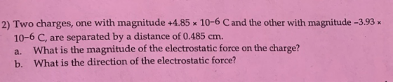 2) Two charges, one with magnitude +4.85 x 10-6 C and the other with magnitude -3.93 x 10-6 C, are separated by a distance of