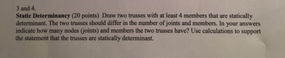 3 and 4. Static Determinancy (20 points) Draw two trusses with at least 4 members that are statically determinant. The two tr