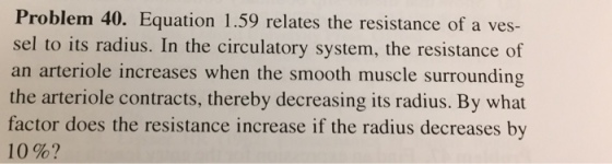 Problem 40. Equation 1.59 relates the resistance of a ves- sel to its radius. In the circulatory system, the resistance of an arteriole increases when the smooth muscle surrounding the arteriole contracts, thereby decreasing its radius. By what factor does the resistance increase if the radius decreases by 10%?