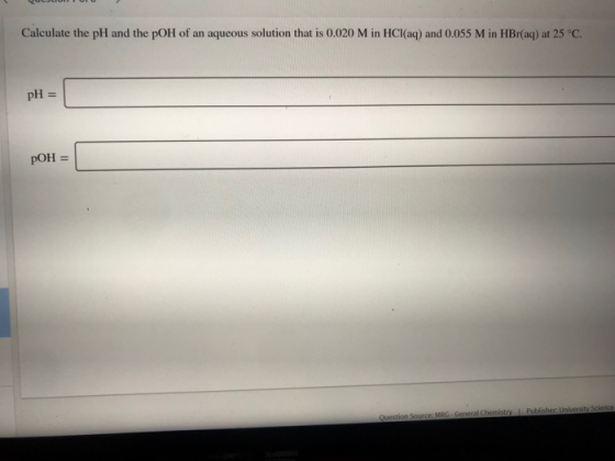 Calculate the pH and the pOH of an aqueous solution that is 0.020 M in HCl(aq) and 0.055 Min HBr(aq) at 25°C. pH = pOH = Ques