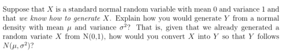 Suppose that X is a standard normal random variable with mean 0 and variance 1 and that we know how to generate X. Explain how you would generate Y from a normal density with mean μ and variance σ? That is, given that we already generated a random variate X from N(0,1), how would you convert X into Y so that Y follows N (μ, σ 2)?
