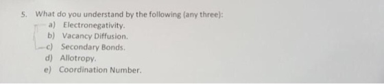 5. What do you understand by the following (any three): a) Electronegativity. b) Vacancy Diffusion. -c) Secondary Bonds. d) Allotropy e) Coordination Number.