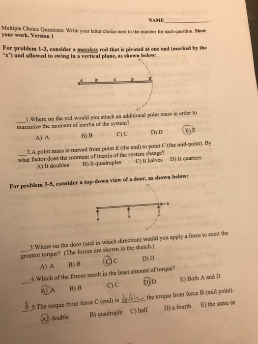 NAME Multiple Choice Questions: Write your letter choice next to the number for your work. Version each question. Show For problem 1-3, consider a massless rod that is pivoted at one end (marked by the x) and allowed to swing in a vertical plane, as shownbelow: rs _1.Where on the rod would you attach an additional point mass in order to maximize the moment of inertia of the system? A) A B)B C D)D D) D 2.A point mass is moved from point E (the end) to point C (the mid-point). By what factor does the moment of inertia of the system change? C) It halves A) It doubles B) Itquadruples D) It quarters For problem 3-5, consider a top-down view of a door, as shown below: 3.Where on the door (and in which direction) would you apply a force to exert the greatest torque? (The forces are shown in the sketch.) D) D A)A B) B 4.Which of the forces result in the least amount of torque? hDABB ⓜD E) Both A and D QC It-5.The torque fom force C (end) is double-the torque from force B (mid point). D) a fourth E) the same as C) half A) doubleB) quadruple