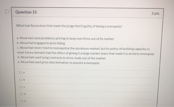 Question 15 2 pts What had Alcoa done that made the judge find it guilty of being a monopoly? a. Alcoa had used predatory pri