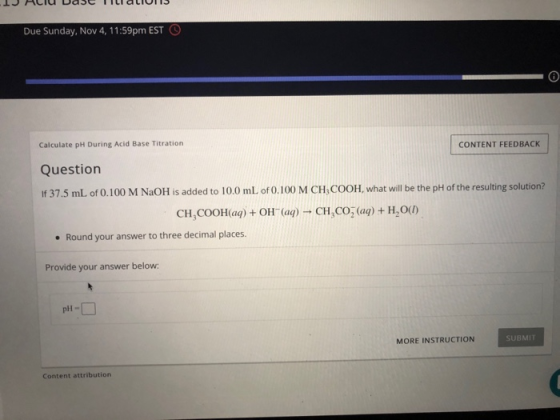 Due Sunday, Nov 4, 11:59pm EST 9 Calculate pH During Acid Base Titration CONTENT FEEDBACK Question If 37.5 mL of 0.100 M NaOH is added to 10.0 mL of 0.100 M CH,COOH what will be the pH of the resulting solution? CHCOOHaą) + OH (aq) CH,CO (aq) + H,OU) Round your answer to three decimal places. Provide your answer below pi- MORE INSTRUCTION SUBMIT Content attribution