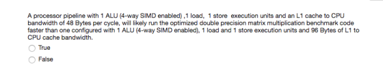 A processor pipeline with 1 ALU (4-way SIMD enabled),1 load, 1 store execution units and an L1 cache to CPU bandwidth of 48 Bytes per cycle, will likely run the optimized double precision matrix multiplication benchmark code faster than one configured with 1 ALU (4-way SIMD enabled), 1 load and 1 store execution units and 96 Bytes of L1 to CPU cache bandwidth. True False
