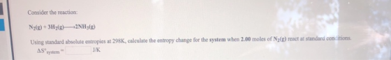 Consider the reaction: N2(g)+3H2(g)2NH3(g) Using standard absolute entropies at 298K, calculate the entropy change for the sy