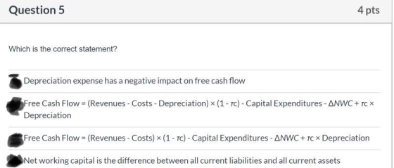 Question 5 4 pts Which is the correct statement? Depreciation expense has a negative impact on free cash flow Free Cash Flow