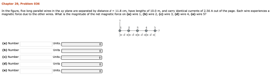 Chapter 29, Problem 036 In the figure, five long parallel wires in the xy plane are separated by distance d = 11.8 cm, have lengths of 10.0 m, and carry identical currents of 2.56 A out of the page. Each wire experiences a magnetic force due to the other wires. What is the magnitude of the net magnetic force on (a) wire 1, (b) wire 2, (c) wire 3, (d) wire 4, (e) wire 5? 25 (a) Number (b) Number (c) Number (d) Number (e) Number Units Units Units Units Units