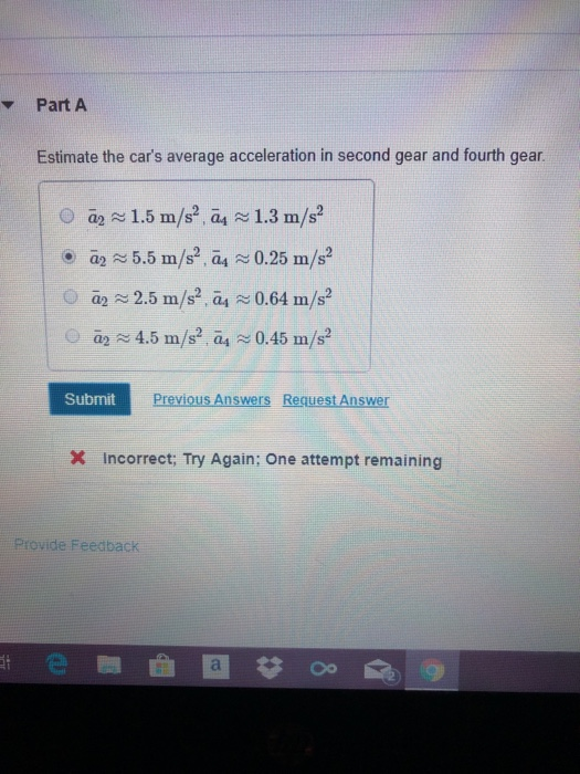Part A Estimate the cars average acceleration in second gear and fourth gear. -2 ~ 5.5 m/s2 , G4 0.25 m/s2 O a2 2.5 m/s2,4 ~ 0.64 m/s2 Submit Previous Answers Request Answer x Incorrect Try Again; One attempt remaining Provide Feedback e圈曲 Oo