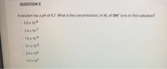 QUESTIONS A solution has a pH of 6.7. What is the concentration, in M, of OH ions in this solution? 5.0 x 10-8 2.0x107 7.6 x