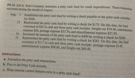 r small expenditures. These transactions P8.3A (LO 2) Kael Company maintains a petty cash fund fo occurred during the month of August. Established the petty cash fund by writing a check payable to the petty cash custodian for $200 Replenished the petty cash fund by writing a check for $175. On this date, the fund consisted of $25 in cash and these petty cash receipts: freight-out $74.40, entertainment expense $36, postage expense $33.70, and miscellaneous expense $27.50. Aug. 1 15 16 Increased the amount of the petty cash fund to $400 by writing a check for $200. 31 Replenished the petty cash fund by writing a check for $283. On this date, the fund consisted of $117 in cash and these petty cash receipts: postage expense $145, entertainment expense $90.60, and freight-out $46.40. Instructions a. Journalize the petty cash transactions. b. Post to the Petty Cash account. c. What internal control features exist in a petty cash fund?
