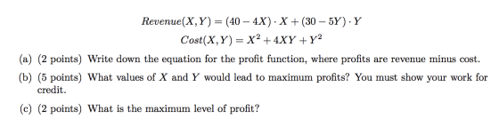 Revenue(X,Y) = (40 – 4X). X + (30 – 5Y). Y Cost(X,Y)= X² + 4XY + y2 (a) (2 points) Write down the equation for the profit fun