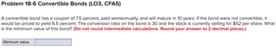Problem 18-6 Convertible Bonds (LO3, CFA5) A convertible bond has a coupon of 7.5 percent, paid semiannually, and will mature