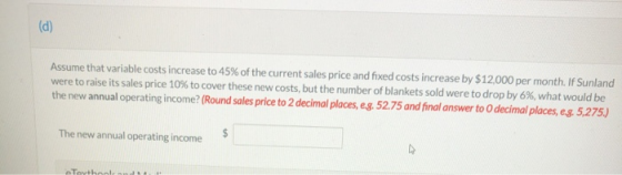(d) Assume that variable costs increase to 45% of the current sales price and fixed costs increase by $12,000 per month. If S