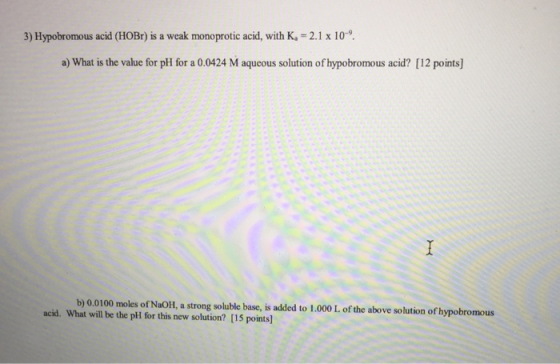 3) Hypobromous acid (HOBr) is a weak monoprotic acid, with K. = 2.1 x 10-9 a) What is the value for pH for a 0.0424 M aqueous