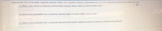 suppose that 65% of all adults regularly consume coffee 40% regularly consume carbonated soda, and 35% regularly co sa res both cof en and sod. (a) What is the chance a randomly selected adult regularly drinks coffee but doesnt drink soda? (b) What is the probabity that a randomly selected adult consumes coffee, soda or both? (c) What ie the probability that a randomly selected adult doesnt regularly consume at least ons of these two products?