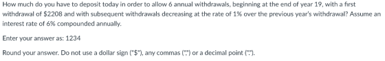 How much do you have to deposit today in order to allow 6 annual withdrawals, beginning at the end of year 19, with a first withdrawal of $2208 and with subsequent withdrawals decreasing at the rate of 1% over the previous years withdrawal? Assume an interest rate of 6% compounded annually Enter your answer as: 1234 Round your answer. Do not use a dollar sign ($), any commas() or a decimal point ()