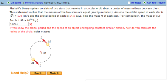 22. 0/1 points | Previous Answers SerPSE9 13.P.021.MI.FB My Notes Ask Your Teacher Plasketts binary system consists of two stars that revolve in a circular orbit about a center of mass midway between them. This statement implies that the masses of the two stars are equal (see figure below). Assume the orbital speed of each star is lvl = 170 km/s and the orbital period of each is 14.5 days. Find the mass M of each star. (For comparison, the mass of our Sun is 1.99 x 1030 kg.) 1.02e-9 If you know the orbital period and the speed of an object undergoing constant circular motion, how do you calculate the radius of the circle? solar masses ×CM Need HelpRead ItMaster It