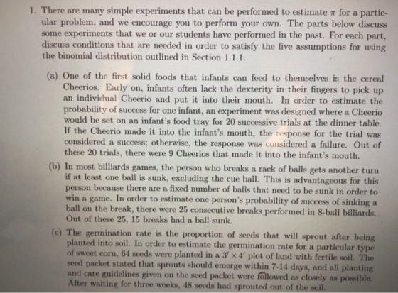 1. There are many simple experiments that can be performed to estimate r for a partic ular problem, and we encourage you to perform your own. The parts below discuss some experiments that we or our students have performed in the past. For each part, discuss conditions that are needed in order to satisfy the five assumptions for using the binomial distribution outlined in Section 1.1.1. (a) One of the first solid foods that infants can feed to themselves is the cereal Cheerios. Early on, infants often lack the dexterity in their fingers to pick up an individual Cheerio and put it into their mouth. In order to estimate the probability of success for one infant, an experiment was designed where a Cheerio would be set on an infants food tray for 20 successive trials at the dinner table. If the Cheerio made it into the infants mouth, the response for the trial was considered a success; otherwise, the response was considered a failure. Out of these 20 trials, there were 9 Cheerios that made it into the infants mouth. (b) In most billiards games, the person who breaks a rack of balls gets another turn if at least one ball is sunk, excluding the cue ball. This is advantageous for this person because there are a fixed number of balls that need to be sunk in order to win a game. In order to estimate one persons probability of success of sinking a ball on the break, there were 25 consecutive breaks performed in 8-ball billiards. Out of these 25, 15 breaks had a ball sunk. ) The germination rate is the proportion of seeds that will sprout after being planted into soil. In order to estimate the germination rate for a particula of sweet corn, 64 seeds were planted in a 3 x 4 plot of land with fertile soil. The seed packet stated that sprouts should emerge within 7-14 and care guidelines given on the seed packet were followed as closely as possible. After waiting for three weeks, 48 seeds had sprouted out of the soil. days, and all planting