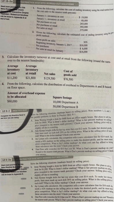 LU 18-2a RA PRACTICE QUIZ WİTH WORKED-O Need mon thils 1. From the sollowing, calculate the cost of ending inventory using the the cost ratio to the nearest teath percent: using the real mthod (a Warked-out Solutions January 1-inventory at cost January 1-inventory at retail Net purchases at cost Net parchsses af retail Net sales at retail oam be tound n Appendix B at 19,000 60,000 265,000 392,000 375,000 2. Given the following, calculate the estimated cost of ending ievensicy s profit method: Gross profit on sales Boginning iaventory, January 1,2017 30% $30,000 S 8,000 $16,000 Net sales at retail for January Calculate the inventory turnover at cost and at retail from the following (round the turr- over to the nearest hundredth): 3. Average Average inventory inventory at cost $11,200 $21,800 S129,500 $76,500 Cost of goods sold at retail Net sales From the following, calculate the distribution of overhead to Departments A and B based on floor space. 4. Amount of overhead expense to be allocated $60,000 Square footage 10,000 Department A 50,000 Department B ve the following situations (markups based on selling price) Nee number e parallel problems to those in Practice Quiz 8-1 1. Irese Westing hought a desk for 5400 fromm an office supply bouse. She plans to sell te LU 8-2 PRACTICE QU 1, 2, and desk for $800. What is Irenes dollar markup? What is her percent markup oe sllieg price (roeaded to the aearest tenth percent)?7 Check your answer. Selling price wil be lightly off dse to rounding 2 Suki Komar bought dolls for her toy store that cost S12 cach. To make her desised peofi Jay Lyman sells cakculators His competitoe sells a new calculator line foe $14 each lay 4. Dan Flow sells wrenches for $10 that cost $6. What is Dans percent markup ca cost Suki mu. nurt up cach doll 35% onthe selling price. what is the selling prae ofach doll? What is the dollar markup? Check your answer needs a 40% markup on the selling price to make his dered profit, and b -met price omepsitin. What is Ja dslae markup? At what cost can Jay affond to bring hese calculaoes into the sacee? Check your answer Round to the searest entch percent What is Dans percent mackup on selling price? Check LU 8-2a PRACTİCE QUIZ WITH WORKED OUT SOLUTION Need mow practin try s Solve the following situations (markups based on selling price). 1. Irene Westing bcughe a desk for $800 from an office supply house. She desk for $1,200. What is Trenes dollar markup? What is her percent price (roanded to the nearest tenth percent)? Check your answer slightly 0ส due to rounding. answer. Selling price w 2. Suki Komar bwaghe dolls for her toy store that cost $14 each. To make ber devicet matNuki mustmark up each doll 38% an selling price. What is the sella, each doll? What is the dollaz markup? Check your answer 3. Jay Lyman sells calculators. His competitor sells a new calculator line for $16 each n needs a 42% markup on the selling price to make his desired profit, and he must met price competicion What is Jays dolar markup? At what cost can Jay affond to beig these calculatos into the stcee? Chock your answer Dan Pow sells wneaches for $12 that cos: $7, What is Dans percem markup on cost Rousd the nearct enth pencent. What is Duns percens markup on selling price? Chock your answa