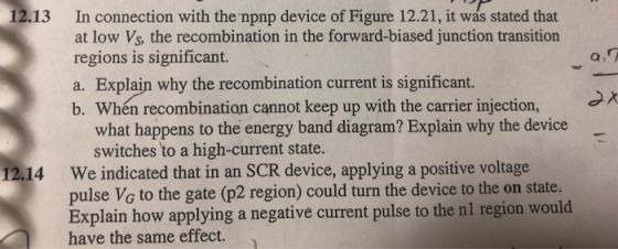 12.13 In connection with the npnp device of Figure 12.21, it was stated that at low Vs, the recombination in the forward-biased junction transition regions is significant. a. Explain why the recombination current is significant. b. Whén recombination cannot keep up with the carrier injection, what happens to the energy band diagram? Explain why the device switches to a high-current state. We indicated that in an SCR device, applying a positive voltage pulse Vo to the gate (p2 region) could turn the device to the on state Explain how applying a negative current pulse to the nl region would have the same effect. 12.14