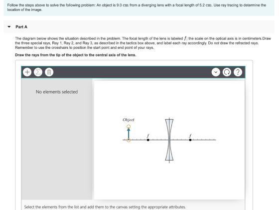 Follow the steps above to solve the following problem: An object is 9.0 cm from a diverging lens with a focal length of 5.2 cm. Use ray tracing to determine the location of the image. Part A The diagram below shows the situation described in the problem. The focal length of the lens is labeled f; the scale on the optical axis is in centimeters.Draw the three special rays, Ray 1, Ray 2, and Ray 3, as described in the tactics box above, and label each ray accordingly. Do not draw the refracted rays Remember to use the crosshairs to position the start point and end point of your rays. Draw the rays from the tip of the object to the central axis of the lens. No elements selected Object Select the elements from the list and add them to the canvas setting the appropriate attributes.