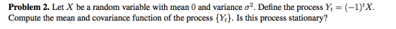 Problem 2. Let X be a random variable with mean 0 and variance σ2. Define the process Yt-(-1) Compute the mean and covariance function of the process {Yt). Is this process stationary?