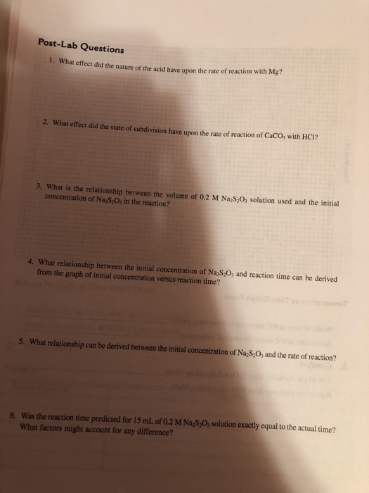 Post-Lab Questions 1. What effect did the nature of the ac id have upon the rate of reaction with Mg? 2. What effect did the state of subdivision have upon the rate of reaction of CaCO, with HC1? 3. What is the relationship between the volume of 0.2 M Na S,0, solution used and the initial concentration of Na S 0s in the reaction? 4. What relationship between the initial concentration of Na,S,0, and reaction time can be derived from the graph of initial concentration versus reaction time? 5. What relationship can be derived between the initial concentration of NayS,O, and the rate of reaction? 6. Was the reaction time predicted for 15 mL of 0.2 M Na,S,0, solution exactly equal to the actual time? What factors might account for any difference?