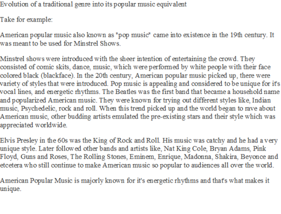 Evolution of a traditional genre into its popular music equivalent Take for example: American popular music also known as pop music came into existence in the 19th century. It was meant to be used for Minstrel Shows Minstrel shows were introduced with the sheer intention of entertaining the crowd. They consisted of comic skits, dance, music, which were performed by white people with their face colored black (blackface). In the 20th century, American popular music picked up, there were variety of styles that were introduced. Pop music is appealing and considered to be unique for it:s vocal lines, and energetic rhythms. The Beatles was the first band that became a household name and popularized American music. They were known for trying out different styles like, Indian music, Psychedelic, rock and roll. When this trend picked up and the world began to rave about American music, other budding artists emulated the pre-existing stars and their style which was appreciated worldwide. Elvis Presley in the 60s was the King of Rock and Roll His music was catchy and he had a very unique style. Later follow ed other bands and artists like, Nat King Cole, Bryan Adams, Pink Floyd, Guns and Roses, The Rolling Stones, Eminem, Enrique, Madonna, Shakira, Beyonce and etcetera who still continue to make American music so popular to audiences all over the world American Popular Music is majorly known for its energetic rhythms and thats what makes it unique.