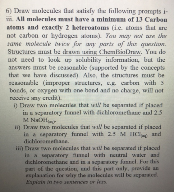 6) Draw molecules that satisfy the following prompts i- i1i. All molecules must have a minimum of 13 Carbon atoms and exactly 2 heteroatoms (i.e. atoms that are not carbon or hydrogen atoms). You may not use the same molecule twice for any parts of this question. Structures must be drawn using ChemBioDraw. You do not need to look up solubility information, but the answers must be reasonable (supported by the concepts that we have discussed). Also, the structures must be reasonable (improper structures, e.g. carbon with 5 bonds, or oxygen with one bond and no charge, will not receive any credit). i) Draw two molecules that will be separated if placed ii) Draw two molecules that will be separated if placed iii) Draw two molecules that will be separated if placed in a separatory funnel with dichloromethane and 2.5 M NaOH(ag) in a separatory funnel with 2.5 M HCl(a and dichloromethane. in a separatory funnel with neutral water and dichloromethane and in a separatory funnel. For this part of the question, and this part only, provide an explanation for why the molecules will be separated. Explain in two sentences or less.